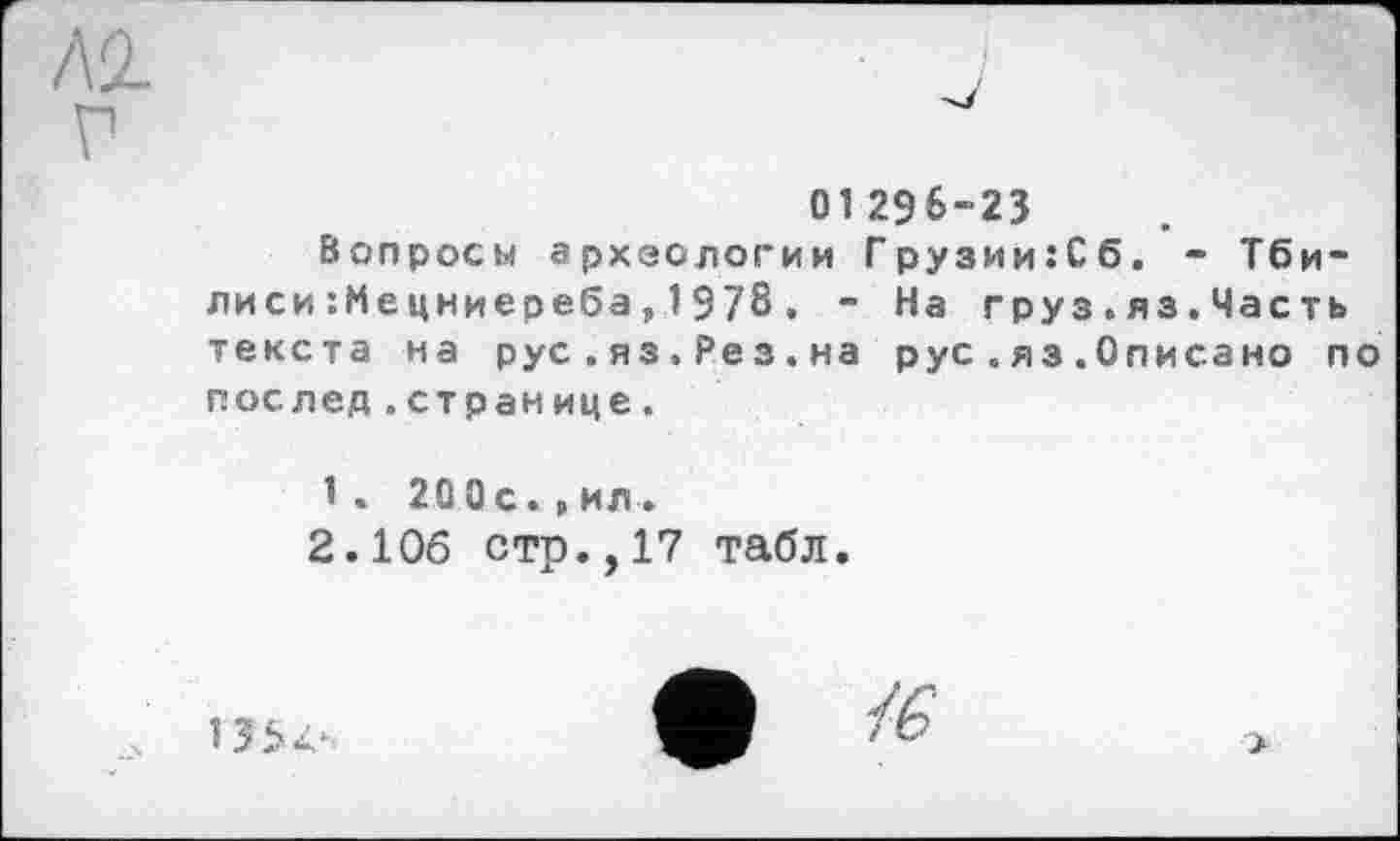 ﻿Л2-
V
01 296-23
Вопросы археологии Грузии:Сб. - Тбилиси :Мецниереба,1978. - На груз.яз.Часть текста на рус.яз.Ре з.на рус.яз.Описано по послед.странице.
1< 200с.,ил.
2.106 стр.,17 табл.